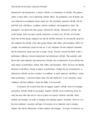 THE EFFECTS OF SELF-TALK IN FITNESS 9
(instructional and motivational) as merely a function or a mechanism of self-talk. The purpose,
similar to many others, was to understand self-talk effects. The participants were all female and
were subjected to an endurance-based crunch test. The researchers measured self-talk with the
Self-Talk Grid, self-efficacy (confident and how confident), and manipulation check. The
participants were placed into three groups: motivational self-talk, instructional self-talk, and
control groups. Each were given specific instructions on what to say. The first set of results
found that all three groups employed not only the self-talk instructed for each specific group but
also employed the self-talk of the other groups (Hardy, Hall, Gibbs, and Greenslade, 2005). For
example, the motivational group not only say “I can” statements but also employed statements
that the instructional group used such as saying “sit-up”. Previous research has failed to find a
performance difference between instructional and motivational self-talk. This particular study
did not find much indication that instructional (breathe out) or motivational (I can) self-talk had
much impact on performance (Hardy, Hall, Gibbs, and Greenslade, 2005). However, the findings
did point to self-efficacy having an impact on performance. Perhaps the use of motivational or
instructional self-talk can have an impact on confidence in which improved self-efficacy creates
better performance. A personal training client who tells him/herself “I can” statements creates
confidence and that confidence creates the ability to be successful.
In retrospect, the research done thus far suggests negative self-talk needs to be changed
and positive self-talk should be encouraged. Negative self-talk can be a motivating factor for
some but more often than not it is seen as a threat on a person’s behavior and skills. Many
methods and strategies are useful to changing and replacing negative statements. However, as it
has been mentioned, awareness and types of awareness are an important step in reducing
negative talk and the effectiveness of these methods and strategies. Two types of awareness are
 