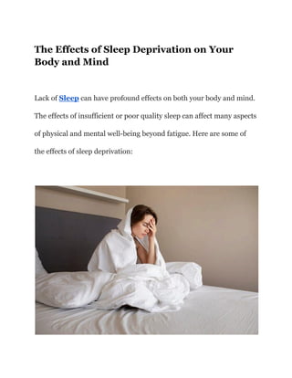 The Effects of Sleep Deprivation on Your
Body and Mind
Lack of Sleep can have profound effects on both your body and mind.
The effects of insufficient or poor quality sleep can affect many aspects
of physical and mental well-being beyond fatigue. Here are some of
the effects of sleep deprivation:
 