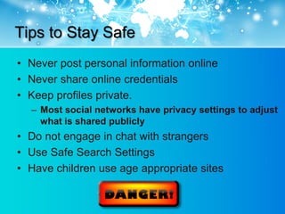 Tips to Stay Safe
• Never post personal information online
• Never share online credentials
• Keep profiles private.
  – Most social networks have privacy settings to adjust
    what is shared publicly
• Do not engage in chat with strangers
• Use Safe Search Settings
• Have children use age appropriate sites
 