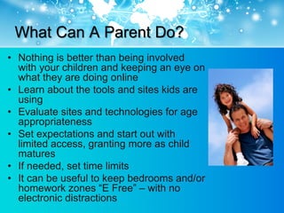 What Can A Parent Do?
• Nothing is better than being involved
  with your children and keeping an eye on
  what they are doing online
• Learn about the tools and sites kids are
  using
• Evaluate sites and technologies for age
  appropriateness
• Set expectations and start out with
  limited access, granting more as child
  matures
• If needed, set time limits
• It can be useful to keep bedrooms and/or
  homework zones “E Free” – with no
  electronic distractions
 