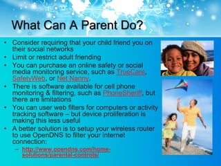 What Can A Parent Do?
• Consider requiring that your child friend you on
  their social networks
• Limit or restrict adult friending
• You can purchase an online safety or social
  media monitoring service, such as TrueCare,
  SafetyWeb, or Net Nanny.
• There is software available for cell phone
  monitoring & filtering, such as PhoneSheriff, but
  there are limitations
• You can user web filters for computers or activity
  tracking software – but device proliferation is
  making this less useful
• A better solution is to setup your wireless router
  to use OpenDNS to filter your internet
  connection:
   – http://www.opendns.com/home-
     solutions/parental-controls/
 