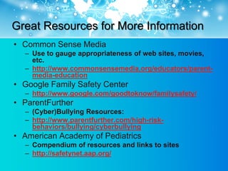 Great Resources for More Information
• Common Sense Media
  – Use to gauge appropriateness of web sites, movies,
    etc.
  – http://www.commonsensemedia.org/educators/parent-
    media-education
• Google Family Safety Center
  – http://www.google.com/goodtoknow/familysafety/
• ParentFurther
  – (Cyber)Bullying Resources:
  – http://www.parentfurther.com/high-risk-
    behaviors/bullying/cyberbullying
• American Academy of Pediatrics
  – Compendium of resources and links to sites
  – http://safetynet.aap.org/
 