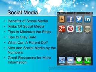 Social Media
• Benefits of Social Media
• Risks Of Social Media
• Tips to Minimize the Risks
• Tips to Stay Safe
• What Can A Parent Do?
• Kids and Social Media by the
  Numbers
• Great Resources for More
  Information
                         Source: http://1.bp.blogspot.com/-
                         qJE2cWlsF1o/UCoryMepSLI/AAAAAAAAACE/E_J8hsGr7jM/s1600/iPhone+Social.PN
                         G
 