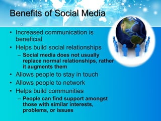 Benefits of Social Media

• Increased communication is
  beneficial
• Helps build social relationships
  – Social media does not usually
    replace normal relationships, rather
    it augments them
• Allows people to stay in touch
• Allows people to network
• Helps build communities
  – People can find support amongst
    those with similar interests,
    problems, or issues
 
