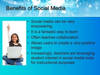 Benefits of Social Media

        • Social media can be very
          empowering
        • It is a fantastic way to learn
        • Often teaches collaboration
        • Allows users to create a very positive
          image
        • Increasingly, teachers are leveraging
          student interest in social media tools
          for instructional purposes
 