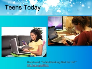 Teens Today




                                                                  http://thetechnologicalcitizen.com/wp-content/uploads/2009/10/student_multitasking4-300x200.jpg




http://www.wtrtrendrapport2012.nl/img/H5_2.jpg




                                                 Good read: “Is Multitasking Bad for Us?”
                                                 http://goo.gl/qA0Hz
 