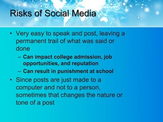 Risks of Social Media

• Very easy to speak and post, leaving a
  permanent trail of what was said or
  done
  – Can impact college admission, job
    opportunities, and reputation
  – Can result in punishment at school
• Since posts are just made to a
  computer and not to a person,
  sometimes that changes the nature or
  tone of a post
 