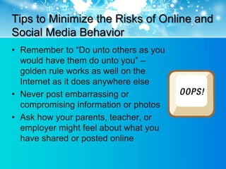 Tips to Minimize the Risks of Online and
Social Media Behavior
• Remember to “Do unto others as you
  would have them do unto you” –
  golden rule works as well on the
  Internet as it does anywhere else
• Never post embarrassing or
  compromising information or photos
• Ask how your parents, teacher, or
  employer might feel about what you
  have shared or posted online
 