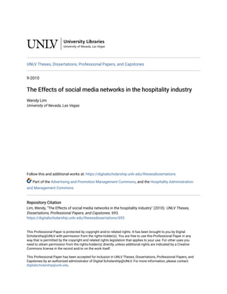 UNLV Theses, Dissertations, Professional Papers, and Capstones
9-2010
The Effects of social media networks in the hospitality industry
The Effects of social media networks in the hospitality industry
Wendy Lim
University of Nevada, Las Vegas
Follow this and additional works at: https://digitalscholarship.unlv.edu/thesesdissertations
Part of the Advertising and Promotion Management Commons, and the Hospitality Administration
and Management Commons
Repository Citation
Repository Citation
Lim, Wendy, "The Effects of social media networks in the hospitality industry" (2010). UNLV Theses,
Dissertations, Professional Papers, and Capstones. 693.
https://digitalscholarship.unlv.edu/thesesdissertations/693
This Professional Paper is protected by copyright and/or related rights. It has been brought to you by Digital
Scholarship@UNLV with permission from the rights-holder(s). You are free to use this Professional Paper in any
way that is permitted by the copyright and related rights legislation that applies to your use. For other uses you
need to obtain permission from the rights-holder(s) directly, unless additional rights are indicated by a Creative
Commons license in the record and/or on the work itself.
This Professional Paper has been accepted for inclusion in UNLV Theses, Dissertations, Professional Papers, and
Capstones by an authorized administrator of Digital Scholarship@UNLV. For more information, please contact
digitalscholarship@unlv.edu.
 
