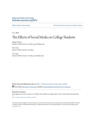 Johnson & Wales University
ScholarsArchive@JWU
MBA Student Scholarship The Alan Shawn Feinstein Graduate School
11-1-2011
The Effects of Social Media on College Students
Qingya Wang
Johnson & Wales University - Providence, qaw733@jwu.edu
Wei Chen
Johnson & Wales University - Providence
Yu Liang
Johnson & Wales University - Providence, yul118@jwu.edu
Follow this and additional works at: http://scholarsarchive.jwu.edu/mba_student
Part of the Education Commons, and the Social and Behavioral Sciences Commons
This Research Paper is brought to you for free and open access by the The Alan Shawn Feinstein Graduate School at ScholarsArchive@JWU. It has been
accepted for inclusion in MBA Student Scholarship by an authorized administrator of ScholarsArchive@JWU. For more information, please contact
egearing@jwu.edu.
Repository Citation
Wang, Qingya; Chen, Wei; and Liang, Yu, "The Effects of Social Media on College Students" (2011). MBA Student Scholarship. Paper
5.
http://scholarsarchive.jwu.edu/mba_student/5
 