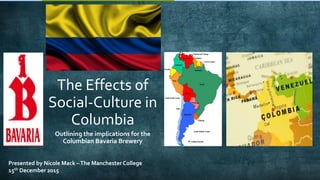 The Effects of
Social-Culture in
Columbia
Outlining the implications for the
Columbian Bavaria Brewery
Presented by Nicole Mack –The Manchester College
15th December 2015
 