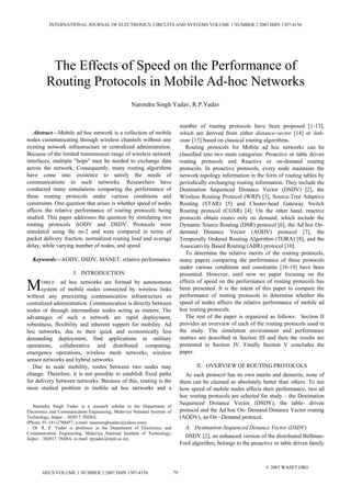 Abstract—Mobile ad hoc network is a collection of mobile
nodes communicating through wireless channels without any
existing network infrastructure or centralized administration.
Because of the limited transmission range of wireless network
interfaces, multiple "hops" may be needed to exchange data
across the network. Consequently, many routing algorithms
have come into existence to satisfy the needs of
communications in such networks. Researchers have
conducted many simulations comparing the performance of
these routing protocols under various conditions and
constraints. One question that arises is whether speed of nodes
affects the relative performance of routing protocols being
studied. This paper addresses the question by simulating two
routing protocols AODV and DSDV. Protocols were
simulated using the ns-2 and were compared in terms of
packet delivery fraction, normalized routing load and average
delay, while varying number of nodes, and speed.
Keywords—AODV, DSDV, MANET, relative performance
I. INTRODUCTION
OBILE ad hoc networks are formed by autonomous
system of mobile nodes connected by wireless links
without any preexisting communication infrastructure or
centralized administration. Communication is directly between
nodes or through intermediate nodes acting as routers. The
advantages of such a network are rapid deployment,
robustness, flexibility and inherent support for mobility. Ad
hoc networks, due to their quick and economically less
demanding deployment, find applications in military
operations, collaborative and distributed computing,
emergency operations, wireless mesh networks, wireless
sensor networks and hybrid networks.
Due to node mobility, routes between two nodes may
change. Therefore, it is not possible to establish fixed paths
for delivery between networks. Because of this, routing is the
most studied problem in mobile ad hoc networks and a
Narendra Singh Yadav is a research scholar in the Department of
Electronics and Communication Engineering, Malaviya National Institute of
Technology, Jaipur – 302017. INDIA.
(Phone: 91-141-2780457; e-mail: narensinghyadav@yahoo.com).
Dr. R. P. Yadav is professor in the Department of Electronics and
Communication Engineering, Malaviya National Institute of Technology,
Jaipur – 302017. INDIA. (e-mail: rpyadav@mnit.ac.in).
number of routing protocols have been proposed [1-13],
which are derived from either distance-vector [14] or link-
state [15] based on classical routing algorithms.
Routing protocols for Mobile ad hoc networks can be
classified into two main categories: Proactive or table driven
routing protocols and Reactive or on-demand routing
protocols. In proactive protocols, every node maintains the
network topology information in the form of routing tables by
periodically exchanging routing information. They include the
Destination Sequenced Distance Vector (DSDV) [2], the
Wireless Routing Protocol (WRP) [3], Source-Tree Adaptive
Routing (STAR) [5] and Cluster-head Gateway Switch
Routing protocol (CGSR) [4]. On the other hand, reactive
protocols obtain routes only on demand, which include the
Dynamic Source Routing (DSR) protocol [6], the Ad hoc On-
demand Distance Vector (AODV) protocol [7], the
Temporally Ordered Routing Algorithm (TORA) [8], and the
Associativity Based Routing (ABR) protocol [10].
To determine the relative merits of the routing protocols,
many papers comparing the performance of these protocols
under various conditions and constraints [16-19] have been
presented. However, until now no paper focusing on the
effects of speed on the performance of routing protocols has
been presented. It is the intent of this paper to compare the
performance of routing protocols to determine whether the
speed of nodes affects the relative performance of mobile ad
hoc routing protocols.
The rest of the paper is organized as follows: Section II
provides an overview of each of the routing protocols used in
the study. The simulation environment and performance
metrics are described in Section III and then the results are
presented in Section IV. Finally Section V concludes the
paper.
II. OVERVIEW OF ROUTING PROTOCOLS
As each protocol has its own merits and demerits, none of
them can be claimed as absolutely better than others. To see
how speed of mobile nodes affects their performance, two ad
hoc routing protocols are selected for study – the Destination
Sequenced Distance Vector (DSDV), the table- driven
protocol and the Ad hoc On- Demand Distance Vector routing
(AODV), an On –Demand protocol.
A. Destination-Sequenced Distance Vector (DSDV)
DSDV [2], an enhanced version of the distributed Bellman-
Ford algorithm, belongs to the proactive or table driven family
The Effects of Speed on the Performance of
Routing Protocols in Mobile Ad-hoc Networks
Narendra Singh Yadav, R.P.Yadav
M
INTERNATIONAL JOURNAL OF ELECTRONICS, CIRCUITS AND SYSTEMS VOLUME 1 NUMBER 2 2007 ISSN 1307-4156
IJECS VOLUME 1 NUMBER 2 2007 ISSN 1307-4156 79
© 2007 WASET.ORG
 