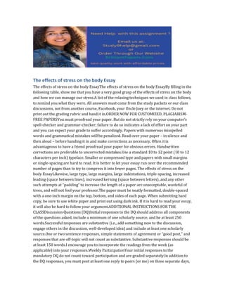 The effects of stress on the body Essay
The effects of stress on the body EssayThe effects of stress on the body EssayBy filling in the
following table, show me that you have a very good grasp of the effects of stress on the body
and how we can manage our stress.A list of the relaxing techniques we used in class follows,
to remind you what they were. All answers must come from the study packets or our class
discussions, not from another course, Facebook, your Uncle Joey or the internet. Do not
print out the grading rubric and hand it in.ORDER NOW FOR CUSTOMIZED, PLAGIARISM-
FREE PAPERSYou must proofread your paper. But do not strictly rely on your computer’s
spell-checker and grammar-checker; failure to do so indicates a lack of effort on your part
and you can expect your grade to suffer accordingly. Papers with numerous misspelled
words and grammatical mistakes will be penalized. Read over your paper – in silence and
then aloud – before handing it in and make corrections as necessary. Often it is
advantageous to have a friend proofread your paper for obvious errors. Handwritten
corrections are preferable to uncorrected mistakes.Use a standard 10 to 12 point (10 to 12
characters per inch) typeface. Smaller or compressed type and papers with small margins
or single-spacing are hard to read. It is better to let your essay run over the recommended
number of pages than to try to compress it into fewer pages. The effects of stress on the
body EssayLikewise, large type, large margins, large indentations, triple-spacing, increased
leading (space between lines), increased kerning (space between letters), and any other
such attempts at “padding” to increase the length of a paper are unacceptable, wasteful of
trees, and will not fool your professor.The paper must be neatly formatted, double-spaced
with a one-inch margin on the top, bottom, and sides of each page. When submitting hard
copy, be sure to use white paper and print out using dark ink. If it is hard to read your essay,
it will also be hard to follow your argument.ADDITIONAL INSTRUCTIONS FOR THE
CLASSDiscussion Questions (DQ)Initial responses to the DQ should address all components
of the questions asked, include a minimum of one scholarly source, and be at least 250
words.Successful responses are substantive (i.e., add something new to the discussion,
engage others in the discussion, well-developed idea) and include at least one scholarly
source.One or two sentence responses, simple statements of agreement or “good post,” and
responses that are off-topic will not count as substantive. Substantive responses should be
at least 150 words.I encourage you to incorporate the readings from the week (as
applicable) into your responses.Weekly ParticipationYour initial responses to the
mandatory DQ do not count toward participation and are graded separately.In addition to
the DQ responses, you must post at least one reply to peers (or me) on three separate days,
 