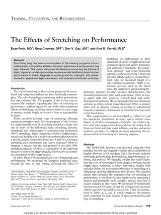 The Effects of Stretching on Performance
Evan Peck, MD1
; Greg Chomko, DPT2
; Dan V. Gaz, MS3
; and Ann M. Farrell, MLS4
Abstract
Stretching long has been commonplace in the training programs of rec-
reational and competitive athletes. Its role in performance enhancement has
been debated. This review discusses the literature concerning the effects of
static, dynamic, and proprioceptive neuromuscular facilitation stretching on
performance in three categories of sporting activity: strength- and power-
dominant, speed- and agility-dominant, and endurance-dominant activities.
Introduction
The use of stretching in the training programs of recrea-
tional and competitive athletes has been historically common-
place. The role of stretching in enhancing athletic performance
has been debated (49). The purpose of this review was to
examine the literature regarding the effect of stretching on
performance, without regard to any of the other purported
effects of stretching, including improvements in joint range
of motion, muscle length, or recovery from or susceptibility
to injury.
There are three primary types of stretching, although
numerous subtypes exist. For the purposes of this review,
we categorized the type of stretching utilized in a study into
one or more of the following: static stretching, dynamic
stretching, and proprioceptive neuromuscular facilitation
(PNF) stretching. Static stretching involves lengthening a
muscle and holding it in a mildly uncomfortable position for
a period, usually somewhere between 10 and 30 s. Dynamic
stretching uses momentum and active muscular effort to
lengthen a muscle, but the end position is not held. PNF
stretching typically involves a contraction of the opposing
muscle to stretch the target muscle, followed by an isomet-
ric contraction of the target muscle.
In 2004, Shrier (49) published a review of stretching and
performance. We examined the literature published since
around the time of that review, assessing the effect of
stretching on performance in three
categories of sport: strength and power
dominant, speed and agility dominant,
and endurance dominant. We catego-
rized strength- and power-dominant
activities as those involving a brief and
maximal effort, such as a countermove-
ment jump for maximum height or a
one-repetition maximum (1RM) in re-
sistance exercises such as the bench
press. We categorized speed-and agility-
dominant activities as either cyclical, short-duration, fast
muscular contraction events such as sprinting (100 m or less),
or agility tasks that involved repeated quick and multi-
directional movements. We categorized endurance-dominant
activities as either cyclical, longer-duration (200 m or greater)
tasks such as distance running or cycling or submaximal
muscular endurance performance in resistance exercises such
as the bench press.
This categorization is acknowledged as subjective and
has significant limitations, as many sports involve some
degree of all three components. However the authors be-
lieve that this categorization helped define the results of the
literature better and may assist athletes, coaches, and sports
medicine providers in making decisions regarding the im-
plementation of stretching in a training program.
Methods
The MEDLINE database was searched using the Ovid
interface for relevant original research articles published in
English between 2003 and June 2013. Keywords included
stretching, prestretching, performance, preperformance, ex-
ertion, and exercise. We excluded articles that solely exam-
ined the role of stretching on joint range of motion, muscle
length, injury treatment, or injury prevention. Studies were
excluded if they did not examine the effect of stretching on a
subsequent sporting performance task directly. We excluded
studies that examined the long-term effect of stretching on
performance, as we believed these studies to be measuring a
distinct and potentially more complex process than that in
studies included in this review. We identified 154 potentially
relevant articles. Of these, 62 met the inclusion and exclusion
criteria and were included in this review. These are summa-
rized in Tables 1, 2, and 3, which categorize the primary
study outcomes for each domain of sports performance and
type of stretching.
TRAINING, PREVENTION, AND REHABILITATION
www.acsm-csmr.org Current Sports Medicine Reports 179
1
Sports Health, Department of Orthopaedic Surgery, Cleveland Clinic
Florida, West Palm Beach, FL; 2
CORA Rehabilitation Services, Palm
Beach Gardens, FL; 3
Sports Medicine Center, Mayo Clinic, Rochester,
MN; and 4
Plummer Library, Mayo Clinic, Rochester, MN
Address for correspondence: Evan Peck, MD, Sports Health, Department
of Orthopaedic Surgery, Cleveland Clinic Florida, 525 Okeechobee Blvd
Ste 1400, West Palm Beach, FL 33401; E-mail: pecke@ccf.org.
1537-890X/1303/179Y185
Current Sports Medicine Reports
Copyright * 2014 by the American College of Sports Medicine
Copyright © 2014 by the American College of Sports Medicine. Unauthorized reproduction of this article is prohibited.
 