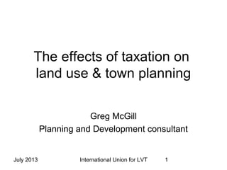 July 2013 International Union for LVT 1
The effects of taxation on
land use & town planning
Greg McGill
Planning and Development consultant
 