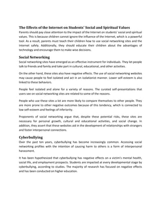 The Effects of the Internet on Students' Social and Spiritual Values
Parents should pay close attention to the impact of the Internet on students' social and spiritual
values. This is because children cannot ignore the influence of the Internet, which is a powerful
tool. As a result, parents must teach their children how to use social networking sites and the
Internet safely. Additionally, they should educate their children about the advantages of
technology and encourage them to make wise decisions.
Social Networking
Social networking sites have emerged as an effective instrument for individuals. They let people
talk to friends and family and take part in cultural, educational, and other activities.
On the other hand, these sites also have negative effects. The use of social networking websites
may cause people to feel isolated and act in an isolationist manner. Lower self-esteem is also
linked to these behaviors.
People feel isolated and alone for a variety of reasons. The curated self-presentations that
users see on social networking sites are related to some of the reasons.
People who use these sites a lot are more likely to compare themselves to other people. They
are more prone to other negative outcomes because of this tendency, which is connected to
low self-esteem and feelings of inferiority.
Proponents of social networking argue that, despite these potential risks, these sites are
necessary for personal growth, cultural and educational activities, and social change. In
addition, they assert that these websites aid in the development of relationships with strangers
and foster interpersonal connections.
Cyberbullying
Over the past ten years, cyberbullying has become increasingly common. Accessing social
networking profiles with the intention of causing harm to others is a form of interpersonal
harassment.
It has been hypothesized that cyberbullying has negative effects on a victim's mental health,
social life, and employment prospects. Students are impacted at every developmental stage by
cyberbullying, according to studies. The majority of research has focused on negative effects
and has been conducted on higher education.
 