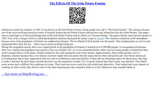The Effects Of The Irish Potato Famine
Ireland was struck by a famine in 1845. It was known as the Irish Potato Famine. Some people also call it "The Great Famine". This disaster became
one of the most terrifying historical events in Ireland's history but the Potato Famine affected not only Ireland but also the whole Britain. This paper
aims to shed light on a historical background of the Irish Potato Famine and its effects on Victorian Britain. The potato famine came into the picture in
1845. First of all, a fungus which is called phythophtora infestans destroyed the potato crops in Ireland. This situation created an awful atmosphere
because most of the population of Ireland was employed as farmers. The livelihood of Irish people was the potato. They needed potato to survive and
maintained their daily life but ... Show more content on Helpwriting.net ...
During the emigration period, there was a rapid growth in the population of Ireland. It reached over 8,500,000 people. It was paradoxical because
there was a famine but population increased in a fast way (Grada 118). As it was mentioned before, there were too many people in Ireland but there
wasn't enough food or work places. People looked for new jobs during the time of the famine. Approximately, three million people were in
desperate situation because they were farmers and their staple food was potato but the nature did not allow doing their job. The famine destroyed
everything they had so they supposed to find new jobs at workhouses and soup kitchens. If they did not find proper place for themselves, they had
to make a decision for their future and that decision was the emigration (Grada 113). It can be referred that Irish society was shocked. They hadn't
come across such a difficult life conditions for years. Their main aim was to seek for a job which kept them alive. They rushed into every options of
working. In other words, they did not want to lose their hope because they wanted to hold on to life. Otherwise, they wouldn't think of
... Get more on HelpWriting.net ...
 