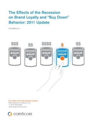 The Effects of the Recession
on Brand Loyalty and “Buy Down”
Behavior: 2011 Update
OCTOBER 2011




For further information please contact:
Robin Bowmer, comScore, Inc.
+1 812 759 2459
rbowmer@comscore.com
 
