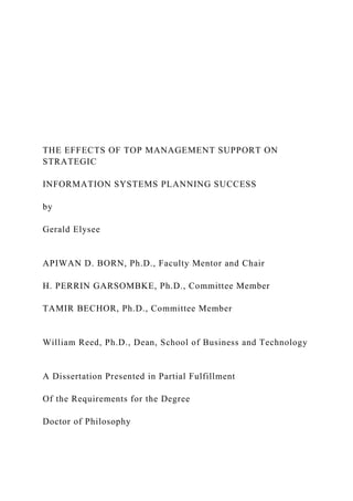 THE EFFECTS OF TOP MANAGEMENT SUPPORT ON
STRATEGIC
INFORMATION SYSTEMS PLANNING SUCCESS
by
Gerald Elysee
APIWAN D. BORN, Ph.D., Faculty Mentor and Chair
H. PERRIN GARSOMBKE, Ph.D., Committee Member
TAMIR BECHOR, Ph.D., Committee Member
William Reed, Ph.D., Dean, School of Business and Technology
A Dissertation Presented in Partial Fulfillment
Of the Requirements for the Degree
Doctor of Philosophy
 