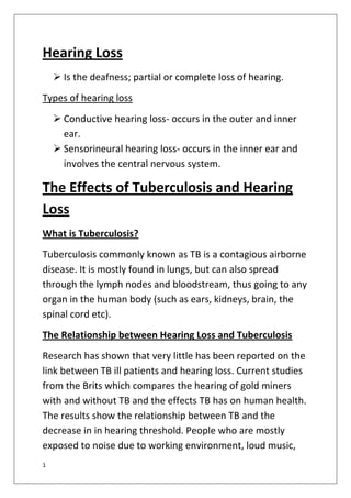 1
Hearing Loss
 Is the deafness; partial or complete loss of hearing.
Types of hearing loss
 Conductive hearing loss- occurs in the outer and inner
ear.
 Sensorineural hearing loss- occurs in the inner ear and
involves the central nervous system.
The Effects of Tuberculosis and Hearing
Loss
What is Tuberculosis?
Tuberculosis commonly known as TB is a contagious airborne
disease. It is mostly found in lungs, but can also spread
through the lymph nodes and bloodstream, thus going to any
organ in the human body (such as ears, kidneys, brain, the
spinal cord etc).
The Relationship between Hearing Loss and Tuberculosis
Research has shown that very little has been reported on the
link between TB ill patients and hearing loss. Current studies
from the Brits which compares the hearing of gold miners
with and without TB and the effects TB has on human health.
The results show the relationship between TB and the
decrease in in hearing threshold. People who are mostly
exposed to noise due to working environment, loud music,
 