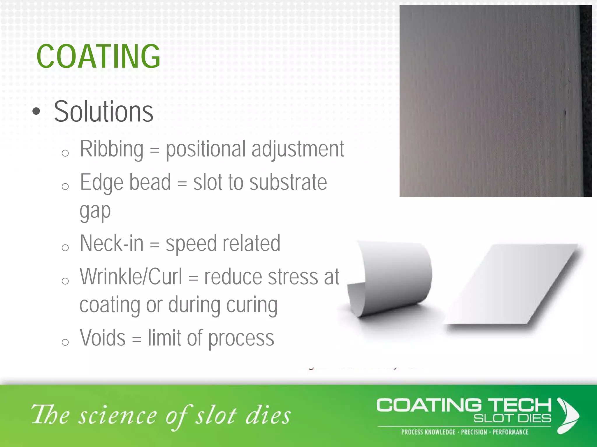 COATING
• Solutions
o Ribbing = positional adjustment
o Edge bead = slot to substrate
gap
o Neck-in = speed related
o Wrinkle/Curl = reduce stress at
coating or during curing
o Voids = limit of process
 