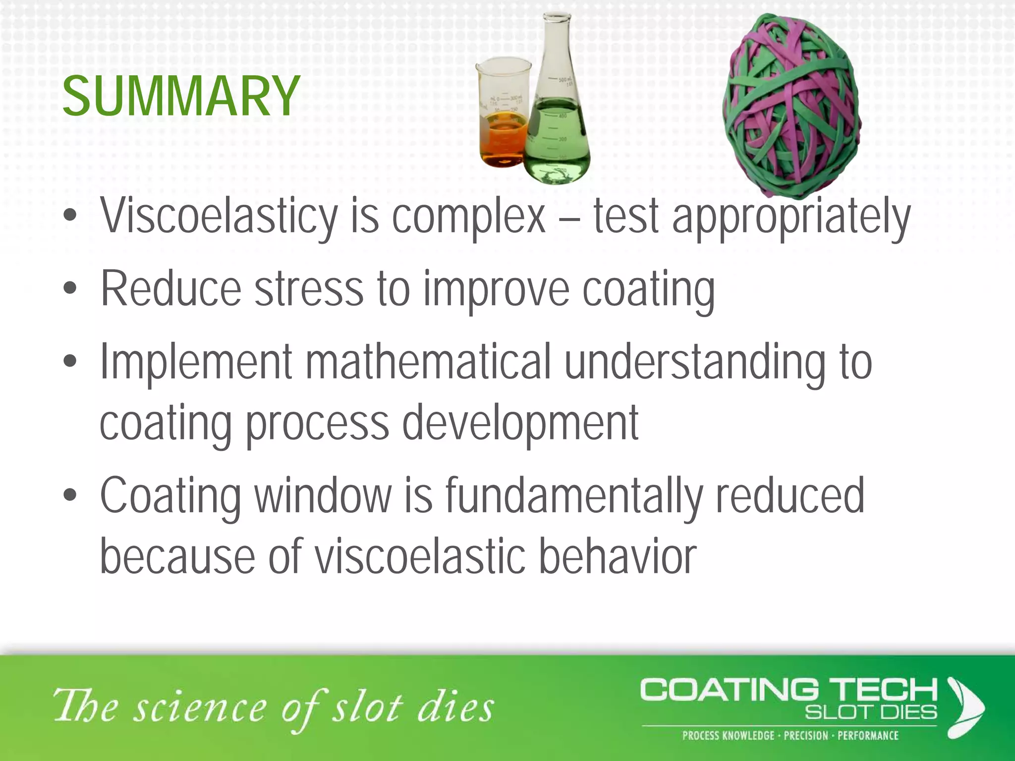SUMMARY
• Viscoelasticy is complex – test appropriately
• Reduce stress to improve coating
• Implement mathematical understanding to
coating process development
• Coating window is fundamentally reduced
because of viscoelastic behavior
 