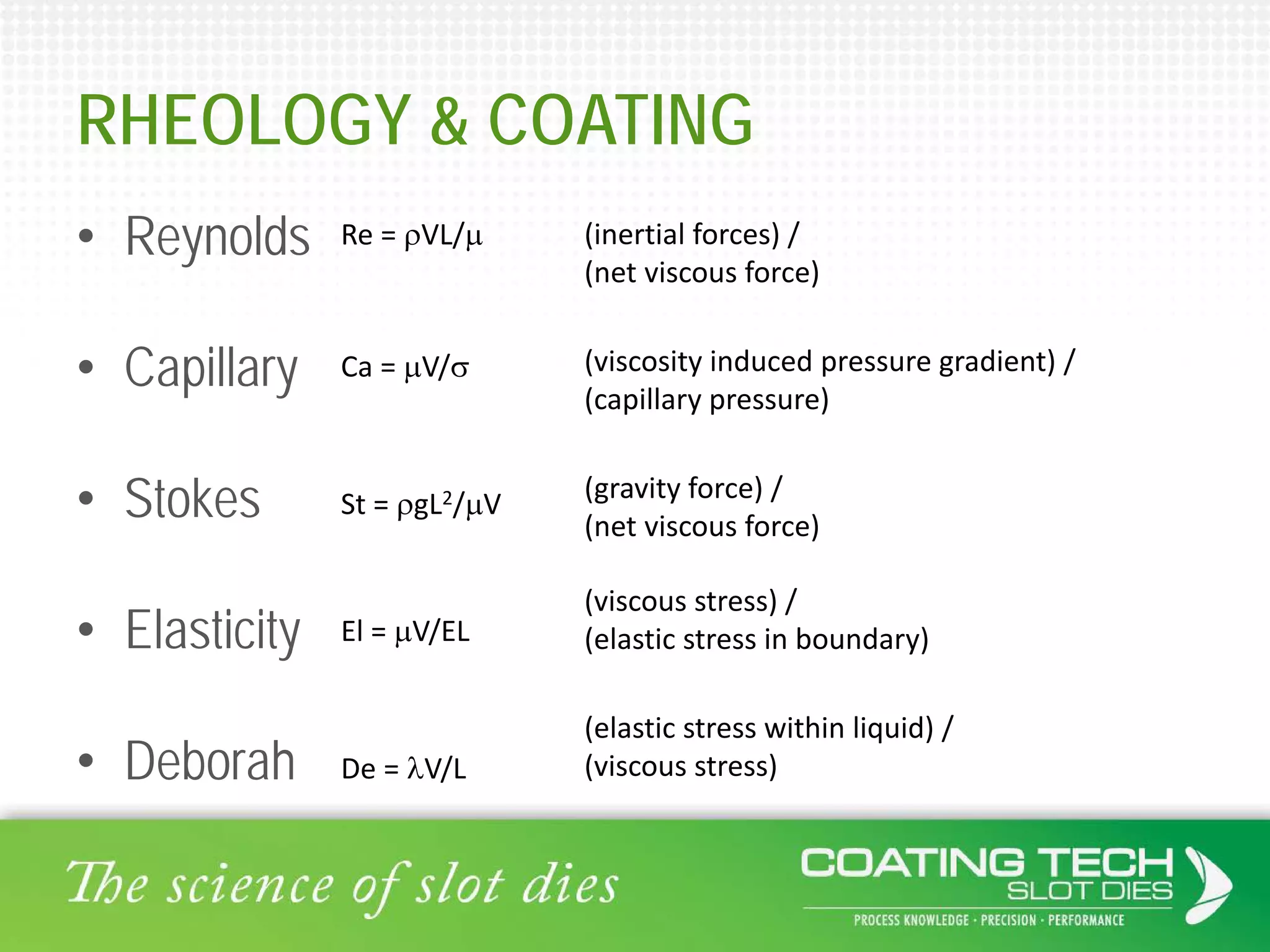 RHEOLOGY & COATING
• Reynolds
• Capillary
• Stokes
• Elasticity
• Deborah
Re = ρVL/µ
Ca = µV/σ
St = ρgL2/µV
El = µV/EL
De = λV/L
(inertial forces) /
(net viscous force)
(viscosity induced pressure gradient) /
(capillary pressure)
(gravity force) /
(net viscous force)
(viscous stress) /
(elastic stress in boundary)
(elastic stress within liquid) /
(viscous stress)
 