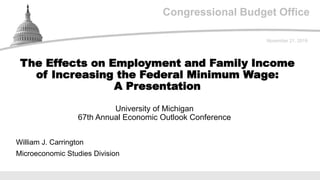 Congressional Budget Office
University of Michigan
67th Annual Economic Outlook Conference
November 21, 2019
William J. Carrington
Microeconomic Studies Division
The Effects on Employment and Family Income
of Increasing the Federal Minimum Wage:
A Presentation
 