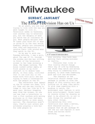Milwaukee
           Journal
              Sunday, January 17 th ,
                      2010
       The Effect Television Has on Us
     As an adult, you are just
trying to live life the way you
were taught to live it.
Television seems so harmless,
just another way to entertain
you, but the dangers of what
you watch has an influence on
you. Most people believe that
TV takes your mind off of what
is going on in the real world,
however, people are overseeing
that they are beginning to
revolve their life around what
they watch on the TV.
     On my way to work one
Tuesday morning, I saw a girl,  A 72” screen LG television above.
about the age of 15, through     your society, they have been
the window and she was sitting   getting their acting mistaken
in front of the television       as reality.
screen in her home enjoying a             Everyone that lives in
show. She began talking. The     this country should change
house looked rather empty at     their way of life by modifying
first glance so my first         the shows they watch and movies
instinct is to double take       they enjoy to something with
which, in this case, confirmed   purpose, to show them something
that no one else was in the      pure and rich and wholesome.
house with this girl; she was             The channels on the
trying to have a conversation    television should change from
with the people on the TV.       garbage to golden or else the
     The characters that appear  people of this country will get
on the TV screen are fake, it’s  nothing out of what they watch.
all fake and she was trying to   To give them something with a
lodge it into her life as if it  purpose to watch, the
were real. Without stepping      government must replace it with
away from the screen, no one     pure entertainment. Books teach
can see that a television is     us lessons either by showing us
just a flat surface with moving  what to be afraid of, or not to
pictures on it that had been     take things for granted and
recorded months or even years    many other things.
earlier. The characters aren’t   Incorporating this into
real, they’re just actors and    television will make a better,
actresses playing a role but     more educated society. I
for some people in               propose that we get garbage TV
                                 off the air and replace it with
                                 shows and movies worth
                                 watching.
                                                  -Leah Vetro
 