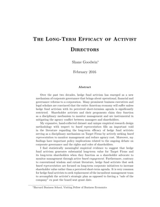 The Long-Term Efficacy of Activist
Directors
Shane Goodwin∗
February 2016
Abstract
Over the past two decades, hedge fund activism has emerged as a new
mechanism of corporate governance that brings about operational, ﬁnancial and
governance reforms to a corporation. Many prominent business executives and
legal scholars are convinced that the entire American economy will suﬀer unless
hedge fund activism with its perceived short-termism agenda is signiﬁcantly
restricted. Shareholder activists and their proponents claim they function
as a disciplinary mechanism to monitor management and are instrumental in
mitigating the agency conﬂict between managers and shareholders.
My expansive, hand-collected dataset and unique empirical research design
methodology with respect to board representation ﬁlls an important void
in the literature regarding the long-term eﬃcacy of hedge fund activists
serving as a disciplinary mechanism on Target Firms by actively seeking board
representation to monitor management and reduce agency cost. Moreover, my
ﬁndings have important policy implications related to the ongoing debate on
corporate governance and the rights and roles of shareholders.
I ﬁnd statistically meaningful empirical evidence to suggest that hedge
fund activism generates substantial long-term value for Target Firms and
its long-term shareholders when they function as a shareholder advocate to
monitor management through active board engagement. Furthermore, contrary
to conventional wisdom and extant literature, hedge fund activists that seek
board representation are focused on long-term corporate initiatives to increase
shareholder value rather than a perceived short-term agenda. It is very common
for hedge fund activists to seek replacement of the incumbent management team
to accomplish the activist’s strategic plan as opposed to forcing a “sale of the
company” ex post the board seat grant date.
∗
Harvard Business School, Visiting Fellow of Business Economics
 