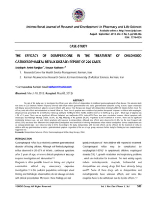 International Journal of Research and Development in Pharmacy and Life Sciences
Available online at http//www.ijrdpl.com
August - September, 2013, Vol. 2, No. 5, pp 583-586
ISSN: 2278-0238

CASE-STUDY
THE

EFFICACY

OF

DOMPERIDONE

IN

THE

TREATMENT

OF

CHILDHOOD

GATROESOPHAGEAL REFLUX DISEASE: REPORT OF 220 CASES
Seddiqeh Amini-Ranjbar 1, Nouzar Nakhaee*2
1. Research Center for Health Service Management, Kerman, Iran
2. Kerman Neuroscience Research Center, Kerman University of Medical Sciences, Kerman, Iran

*Corresponding Author: Email nakhaeen@yahoo.com

(Received: March 18, 2013; Accepted: May 02, 2013)
ABSTRACT
The aim of this study was to investigate the efficacy and side effects of domperidone in childhood gastroesophageal reflux disease. This outcome study
was done on 220 children (1month -15years) referred with reflux-related gastrointestinal and extra gastrointestinal symptoms during 3 years. Upper endoscopy
with biopsy was performed in all subjects except in infants with apnea. Trial therapy was begun with domperidone (0.6mg/kg/BID) 30 minutes before meal. The
efficacy and side effects were evaluated in 4-week follow up. Those free of symptom were considered as positive therapeutic response. In children with esophagitis,
omeprazol was prescribed for 3 months too. Follow up continued monthly for three months and then every 3-6 months up to 2 years. Mean age of subjects was
4.99 ±3.5 years. There was no significant different between two sex(female=55%, male=45%).There was poor correlation between clinical symptoms with
endoscopic and histologic findings (100%, 66.4%, 82.7%). Majority of the patients (85.5%) responded to the treatment in 4 weeks. There was no significant
relationship between age, sex and clinical symptoms with response to domperidone. Although side effects were observed in 22.4%, but the most frequent side
effect (15%) was loose stool .Moreover this complication (constipation) was beneficial in relieving simultaneous reflux related constipation. Serious complications such
as extrapyramidal signs were observed only in 0.5%. According to this study, domperidone with few side effects can be efficient for the treatment of reflux in
children with any gastrointestinal or extra- gastrointestinal symptom regardless of the sex or age group, moreover further study for finding out rare complications is
suggested too.
Keywords: Domperidone/adverse effects, Gastroesophageal Reflux/drug therapy, Child.

INTRODUCTION
Gastrophageal reflux is a relatively common gastrointestinal

good predicators of how children will respond to treatment.

disorder affecting children. Although self-limited physiologic

Gastrophageal

reflux observed in 20-67% of infants , continuous symptoms

esophagitis(61-80%)7 in symptomatic children, esophageal

after 2 years of age, or severe clinical symptoms at any age

stenosis (5%) 4, growth retadation and respiratory problems

requires investigation and intervention. 1-3

, which are indication for treatment. The most widely agents

reflux

be

by

include

examination

expensive

domperidone are among drugs that have already being

investigation.4-6 In the pediatric papulation, endoscopic visual

used7,9. Some of these drugs such as domperidone and

finding and histhologic abnormalities do not always correlate

metoclopromide have unknown effects and some like

with clinical presentation. Moreover, these findings are not

cisapride have to be withdrawn due to its side effects. 1,4

any

unnecessary

©SRDE Group, All Rights Reserved.

cisapride,

complicated

Diagnosis is often possible based on history and physical
without

metoclopromide,

may

bethanechol

Int. J. Res. Dev. Pharm. L. Sci.

and

583

 