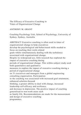 The Efficacy of Executive Coaching in
Times of Organisational Change
ANTHONY M. GRANT
Coaching Psychology Unit, School of Psychology, University of
Sydney, Sydney, Australia
ABSTRACT Executive coaching is often used in times of
organisational change to help executives
develop the psychological and behavioural skills needed to
focus on reaching their work-related
goals whilst simultaneously dealing with the turbulence
associated with organisational change.
Despite its widespread use, little research has explored the
impact of executive coaching during
periods of organisational change. This within-subject study used
both quantitative and qualitative
measures to explore the impact of executive coaching during a
period of organisational change
on 31 executives and managers from a global engineering
consulting organisation. Participation
in the coaching was associated with increased goal attainment,
enhanced solution-focused
thinking, a greater ability to deal with change, increased
leadership self-efficacy and resilience,
and decrease in depression. The positive impact of coaching
generalised to non-work areas such
as family life. Recommendations are made for the measurement
and design of executive coaching
programmes.
 