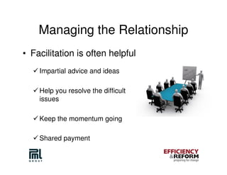 Managing the Relationship
• Facilitation is often helpful
    Impartial advice and ideas

    Help you resolve the difficult
    issues

    Keep the momentum going

    Shared payment
 