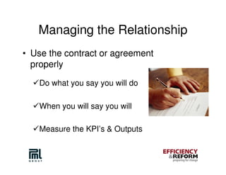 Managing the Relationship
• Use the contract or agreement
  properly

   Do what you say you will do

   When you will say you will

   Measure the KPI’s & Outputs
 