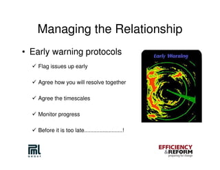 Managing the Relationship
• Early warning protocols
    Flag issues up early

    Agree how you will resolve together

    Agree the timescales

    Monitor progress

    Before it is too late.........................!
 