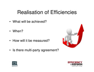 Realisation of Efficiencies
• What will be achieved?

• When?

• How will it be measured?

• Is there multi-party agreement?
 