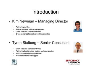 Introduction
• Kim Newman – Managing Director
  -   Partnering Advice
  -   Special purpose vehicle management
  -   Client side and Contractor Roles
  -   Cross sector collaborative working expertise




• Tyron Stalberg – Senior Consultant
  -   Client side and Contractor Roles
  -   Partnering best practice studies and case studies
  -   PPC/TPC Steering Group Member
  -   Procurement and bid support
 