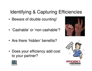 Identifying & Capturing Efficiencies
• Beware of double counting!

• ‘Cashable’ or ‘non cashable’?

• Are there ‘hidden’ benefits?

• Does your efficiency add cost
  to your partner?
 
