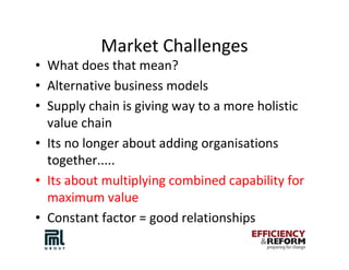 Market Challenges
• What does that mean?
• Alternative business models
• Supply chain is giving way to a more holistic
  value chain
• Its no longer about adding organisations
  together.....
• Its about multiplying combined capability for
  maximum value
• Constant factor = good relationships
 