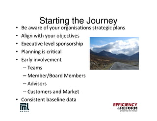 Starting the Journey
• Be aware of your organisations strategic plans
• Align with your objectives
• Executive level sponsorship
• Planning is critical
• Early involvement
   – Teams
   – Member/Board Members
   – Advisors
   – Customers and Market
• Consistent baseline data
 
