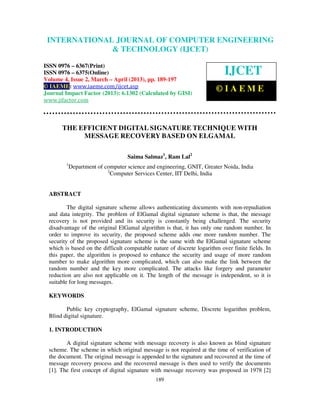 INTERNATIONALComputer Engineering and Technology ENGINEERING
  International Journal of JOURNAL OF COMPUTER (IJCET), ISSN 0976-
  6367(Print), ISSN 0976 – 6375(Online) Volume 4, Issue 2, March – April (2013), © IAEME
                            & TECHNOLOGY (IJCET)

ISSN 0976 – 6367(Print)
ISSN 0976 – 6375(Online)                                                    IJCET
Volume 4, Issue 2, March – April (2013), pp. 189-197
© IAEME: www.iaeme.com/ijcet.asp
Journal Impact Factor (2013): 6.1302 (Calculated by GISI)
                                                                        ©IAEME
www.jifactor.com



       THE EFFICIENT DIGITAL SIGNATURE TECHNIQUE WITH
            MESSAGE RECOVERY BASED ON ELGAMAL

                                    Saima Salmaz1, Ram Lal2
         1
             Department of computer science and engineering, GNIT, Greater Noida, India
                            2
                              Computer Services Center, IIT Delhi, India


  ABSTRACT

          The digital signature scheme allows authenticating documents with non-repudiation
  and data integrity. The problem of ElGamal digital signature scheme is that, the message
  recovery is not provided and its security is constantly being challenged. The security
  disadvantage of the original ElGamal algorithm is that, it has only one random number. In
  order to improve its security, the proposed scheme adds one more random number. The
  security of the proposed signature scheme is the same with the ElGamal signature scheme
  which is based on the difficult computable nature of discrete logarithm over finite fields. In
  this paper, the algorithm is proposed to enhance the security and usage of more random
  number to make algorithm more complicated, which can also make the link between the
  random number and the key more complicated. The attacks like forgery and parameter
  reduction are also not applicable on it. The length of the message is independent, so it is
  suitable for long messages.

  KEYWORDS

         Public key cryptography, ElGamal signature scheme, Discrete logarithm problem,
  Blind digital signature.

  1. INTRODUCTION

         A digital signature scheme with message recovery is also known as blind signature
  scheme. The scheme in which original message is not required at the time of verification of
  the document. The original message is appended to the signature and recovered at the time of
  message recovery process and the recovered message is then used to verify the documents
  [1]. The first concept of digital signature with message recovery was proposed in 1978 [2]
                                               189
 