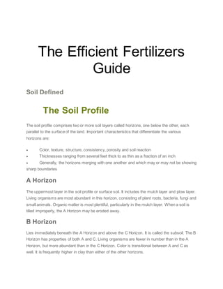 The Efficient Fertilizer
The Efficient Fertilizers
Guide
Soil Defined
FeThe Soil Profile
The soil profile comprises two or more soil layers called horizons, one below the other, each
parallel to the surface of the land. Important characteristics that differentiate the various
horizons are:
 Color, texture, structure, consistency, porosity and soil reaction
 Thicknesses ranging from several feet thick to as thin as a fraction of an inch
 Generally, the horizons merging with one another and which may or may not be showing
sharp boundaries
A Horizon
The uppermost layer in the soil profile or surface soil. It includes the mulch layer and plow layer.
Living organisms are most abundant in this horizon, consisting of plant roots, bacteria, fungi and
small animals. Organic matter is most plentiful, particularly in the mulch layer. When a soil is
tilled improperly, the A Horizon may be eroded away.
B Horizon
Lies immediately beneath the A Horizon and above the C Horizon. It is called the subsoil. The B
Horizon has properties of both A and C. Living organisms are fewer in number than in the A
Horizon, but more abundant than in the C Horizon. Color is transitional between A and C as
well. It is frequently higher in clay than either of the other horizons.
 