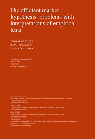 The efficient market                                                                                          53

hypothesis: problems with
interpretations of empirical




                                                                                                              36 (1) 53-72 (2012)
                                                                                                              practice
                                                                                                              financial theory and
tests
DENIS ALAJBEG, PhD*




                                                                                                                    the efficient market hypothesis: problems with interpretations of empirical tests
                                                                                                                    denis alajbeg, zoran bubaš, velimir šonje:
ZORAN BUBAŠ, PhD*
VELIMIR ŠONJE, MBA*



Preliminary communication**
JEL: G10, G14
UDC: 336.76
doi: 10.3326/fintp.36.1.3




*
    The authors would like to thank three anonymous referees for their useful comments and suggestions.
**
     Received: June 5, 2011
    Accepted: September 26, 2011
Denis ALAJBEG
Zagreb School of Economics and Management, Jordanovac 110, 10000 Zagreb, Croatia
e-mail: dalajbeg@zsem.hr
Zoran BUBAŠ
Zagreb School of Economics and Management, Jordanovac 110, 10000 Zagreb, Croatia
e-mail: zbubas@zsem.hr
Velimir ŠONJE
Arhivanalitika, Ivana Kukuljevića 32, 10000 Zagreb, Croatia; and Zagreb School of Economics and Management,
Jordanovac 110, 10000 Zagreb, Croatia
e-mail: vsonje@arhivanalitika.hr
 