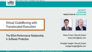 The Effort-Performance Relationship
in Software Protection
Alvaro Forero | Security Expert
alvaro.forero@wibu.com
Ruediger Kuegler | Security Expert
ruediger.kuegler@wibu.com
Virtual CodeMoving with
Translocated Execution
06.09.2017 © WIBU-SYSTEMS AG 2017 - The Effort-Performance Relationship in Software Protection 1
 