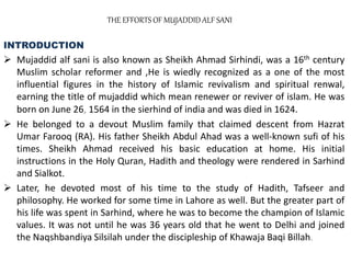 THE EFFORTS OF MUJADDID ALF SANI
INTRODUCTION
 Mujaddid alf sani is also known as Sheikh Ahmad Sirhindi, was a 16th century
Muslim scholar reformer and ,He is wiedly recognized as a one of the most
influential figures in the history of Islamic revivalism and spiritual renwal,
earning the title of mujaddid which mean renewer or reviver of islam. He was
born on June 26, 1564 in the sierhind of india and was died in 1624.
 He belonged to a devout Muslim family that claimed descent from Hazrat
Umar Farooq (RA). His father Sheikh Abdul Ahad was a well-known sufi of his
times. Sheikh Ahmad received his basic education at home. His initial
instructions in the Holy Quran, Hadith and theology were rendered in Sarhind
and Sialkot.
 Later, he devoted most of his time to the study of Hadith, Tafseer and
philosophy. He worked for some time in Lahore as well. But the greater part of
his life was spent in Sarhind, where he was to become the champion of Islamic
values. It was not until he was 36 years old that he went to Delhi and joined
the Naqshbandiya Silsilah under the discipleship of Khawaja Baqi Billah.
 