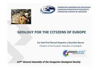 GEOLOGY FOR THE CITIZENS OF EUROPE


                  Eur Geol Prof Manuel Regueiro y González-Barros
                    President of the European Federation of Geologists




157th General Assembly of the Hungarian Geological Society
 