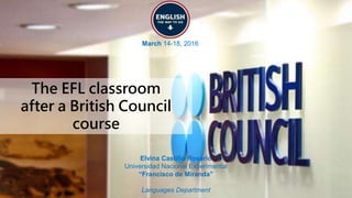 The EFL classroom
after a British Council
course
March 14-18, 2016
Elvina Castillo Rosario
Universidad Nacional Experimental
“Francisco de Miranda”
Languages Department
 