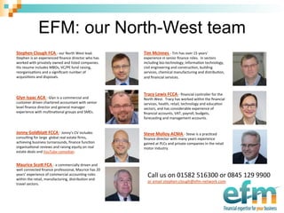 EFM: our North-West team
Tim	
  McInnes	
  -­‐	
  Tim	
  has	
  over	
  15	
  years’	
  
experience	
  in	
  senior	
  ﬁnance	
  roles.	
  	
  In	
  sectors	
  
including	
  bio-­‐technology,	
  informa@on	
  technology,	
  
civil	
  engineering	
  and	
  construc@on,	
  building	
  
services,	
  chemical	
  manufacturing	
  and	
  distribu@on,	
  
and	
  ﬁnancial	
  services.	
  
	
  	
  
Tracy	
  Lewis	
  FCCA	
  -­‐	
  ﬁnancial	
  controller	
  for	
  the	
  
North	
  West.	
  	
  Tracy	
  has	
  worked	
  within	
  the	
  ﬁnancial	
  
services,	
  health,	
  retail,	
  technology	
  and	
  educa@on	
  
sectors,	
  and	
  has	
  considerable	
  experience	
  of	
  
ﬁnancial	
  accounts,	
  VAT,	
  payroll,	
  budgets,	
  
forecas@ng	
  and	
  management	
  accounts.	
  
Steve	
  Molloy	
  ACMA	
  -­‐	
  Steve	
  is	
  a	
  prac@ced	
  
ﬁnance	
  director	
  with	
  many	
  years	
  experience	
  
gained	
  at	
  PLCs	
  and	
  private	
  companies	
  in	
  the	
  retail	
  
motor	
  industry.	
  	
  
	
  
Stephen	
  Clough	
  FCA	
  -­‐	
  our	
  North	
  West	
  lead.	
  
Stephen	
  is	
  an	
  experienced	
  ﬁnance	
  director	
  who	
  has	
  
worked	
  with	
  privately	
  owned	
  and	
  listed	
  companies.	
  	
  
His	
  resume	
  includes	
  MBOs,	
  VC/PE	
  fund	
  raising,	
  
reorganisa@ons	
  and	
  a	
  signiﬁcant	
  number	
  of	
  
acquisi@ons	
  and	
  disposals.	
  
	
  	
  
	
  	
  
Glyn	
  Isaac	
  ACA	
  -­‐	
  Glyn	
  is	
  a	
  commercial	
  and	
  
customer	
  driven	
  chartered	
  accountant	
  with	
  senior	
  
level	
  ﬁnance	
  director	
  and	
  general	
  manager	
  
experience	
  with	
  mul@na@onal	
  groups	
  and	
  SMEs.	
  
	
  
	
  	
  
Jonny	
  Goldbla@	
  FCCA	
  -­‐	
  Jonny’s	
  CV	
  includes	
  
consul@ng	
  for	
  large	
  	
  global	
  real	
  estate	
  ﬁrms,	
  
achieving	
  business	
  turnarounds,	
  ﬁnance	
  func@on	
  
organisa@onal	
  reviews	
  and	
  raising	
  equity	
  on	
  real	
  
estate	
  deals	
  and	
  YouTube	
  comedian.	
  
Maurice	
  Sco@	
  FCA	
  -­‐	
  a	
  commercially	
  driven	
  and	
  
well	
  connected	
  ﬁnance	
  professional,	
  Maurice	
  has	
  20	
  
years’	
  experience	
  of	
  commercial	
  accoun@ng	
  roles	
  
within	
  the	
  retail,	
  manufacturing,	
  distribu@on	
  and	
  
travel	
  sectors.	
  
	
  	
  
Call	
  us	
  on	
  01582	
  516300	
  or	
  0845	
  129	
  9900	
  
or	
  email	
  stephen.clough@efm-­‐network.com	
  
 