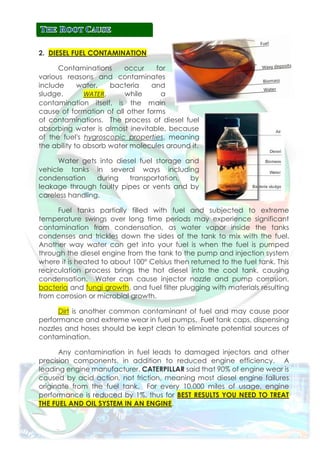 2. DIESEL FUEL CONTAMINATION
Contaminations occur for
various reasons and contaminates
include water, bacteria and
sludge. WATER, while a
contamination itself, is the main
cause of formation of all other forms
of contaminations. The process of diesel fuel
absorbing water is almost inevitable, because
of the fuel's hygroscopic properties, meaning
the ability to absorb water molecules around it.
Water gets into diesel fuel storage and
vehicle tanks in several ways including
condensation during transportation, by
leakage through faulty pipes or vents and by
careless handling.
Fuel tanks partially filled with fuel and subjected to extreme
temperature swings over long time periods may experience significant
contamination from condensation, as water vapor inside the tanks
condenses and trickles down the sides of the tank to mix with the fuel.
Another way water can get into your fuel is when the fuel is pumped
through the diesel engine from the tank to the pump and injection system
where it is heated to about 100° Celsius then returned to the fuel tank. This
recirculation process brings the hot diesel into the cool tank, causing
condensation. Water can cause injector nozzle and pump corrosion,
bacteria and fungi growth, and fuel filter plugging with materials resulting
from corrosion or microbial growth.
Dirt is another common contaminant of fuel and may cause poor
performance and extreme wear in fuel pumps. Fuel tank caps, dispensing
nozzles and hoses should be kept clean to eliminate potential sources of
contamination.
Any contamination in fuel leads to damaged injectors and other
precision components, in addition to reduced engine efficiency. A
leading engine manufacturer, CATERPILLAR said that 90% of engine wear is
caused by acid action, not friction, meaning most diesel engine failures
originate from the fuel tank. For every 10,000 miles of usage, engine
performance is reduced by 1%, thus for BEST RESULTS YOU NEED TO TREAT
THE FUEL AND OIL SYSTEM IN AN ENGINE.
 
