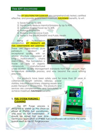 The EFT SOLUTIONS FOR CLEAN AIR are comprehensively tested, certified
effective, and provide guaranteed maximum FUELPOWER benefits, to wit:
1) Saves Fuel Up To 40%
2) Significantly Reduce Harmful Emissions By Up To 90%
3) Increases Engine Power Up To 20%
4) Prolongs Engine Life
5) Reduce Maintenance Costs
6) Protects The ENVIRONMENT And Public Health
Being of hydrocarbon
composition, EFT PRODUCTS ARE
FUEL CONDITIONERS NOT ADDITIVES.
These are highly-refined pure
petroleum product of
exceptional quality, with an
atomic structure composed of
long hydrocarbon chains
(H60+C30+). The formulation is
made up only of organic
compounds manufactured
under ISO9001 Quality Management standards from high-vacuum, high-
temperature distillation process, and way beyond the usual refining
practices.
Our products have been safely used for more than 20 years in
commercial freight vehicles, railways, power
stations, industrial machinery, shipping vessels and
public transport in 53 countries. The products and
services are complementary, and formulated to
achieve maximum FUELPOWER benefits:
1. FUEL SYSTEM PURGING /
CLEANING
The EFT Purge process is
designed to speed up the clean-up
phase of FP4000 fuel conditioners,
and save on fuel immediately. It
should be noted that over time,
continuous application of FP4000 fuel conditioners will achieve the same
overall result as the EFT Purge process.
 
